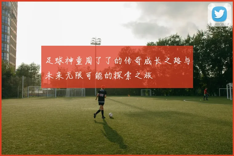 足球神童周了了的传奇成长之路与未来无限可能的探索之旅