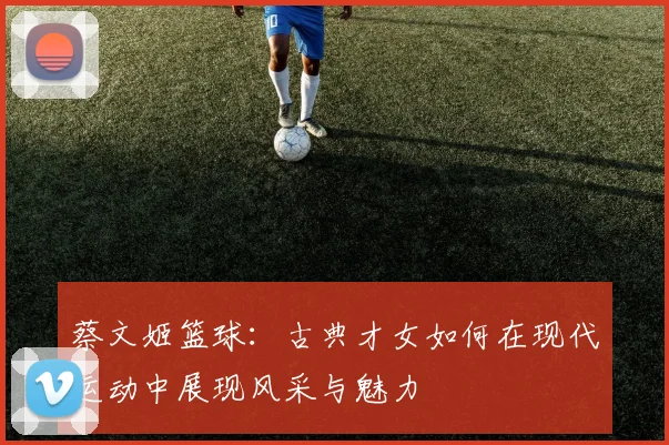 蔡文姬篮球：古典才女如何在现代运动中展现风采与魅力