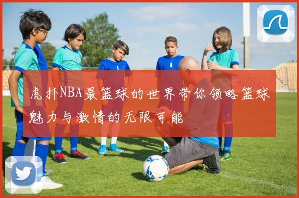 虎扑NBA最篮球的世界带你领略篮球魅力与激情的无限可能