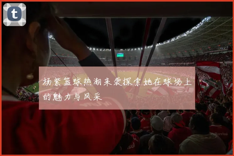 杨紫篮球热潮来袭探索她在球场上的魅力与风采