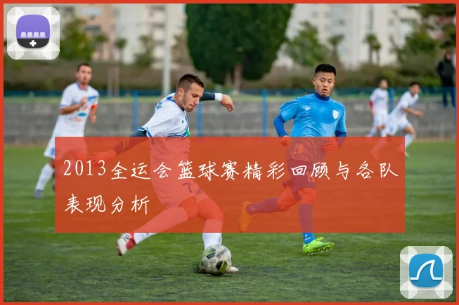 2013全运会篮球赛精彩回顾与各队表现分析