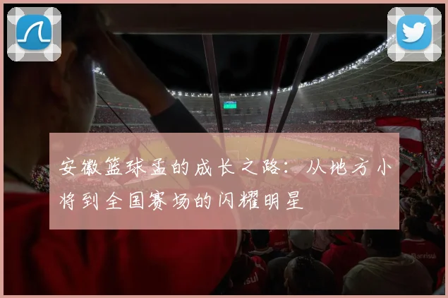 安徽篮球孟的成长之路：从地方小将到全国赛场的闪耀明星